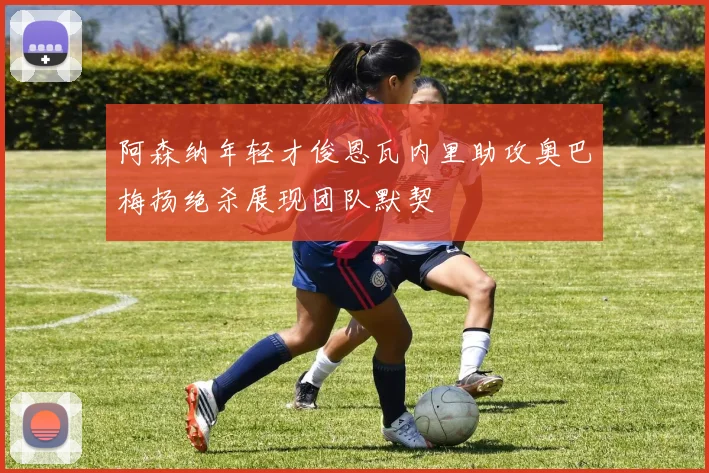 阿森纳年轻才俊恩瓦内里助攻奥巴梅扬绝杀展现团队默契