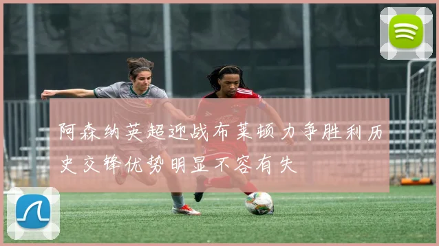 阿森纳英超迎战布莱顿力争胜利历史交锋优势明显不容有失