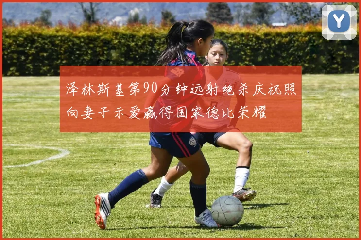 泽林斯基第90分钟远射绝杀庆祝照向妻子示爱赢得国家德比荣耀