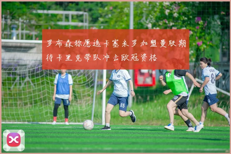 罗布森称愿选卡塞米罗加盟曼联期待卡里克带队冲击欧冠资格