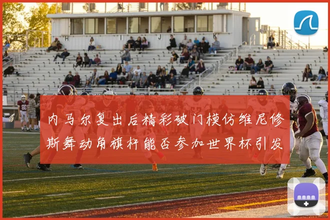 内马尔复出后精彩破门模仿维尼修斯舞动角旗杆能否参加世界杯引发热议