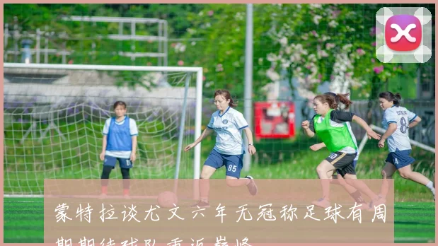 蒙特拉谈尤文六年无冠称足球有周期期待球队重返巅峰