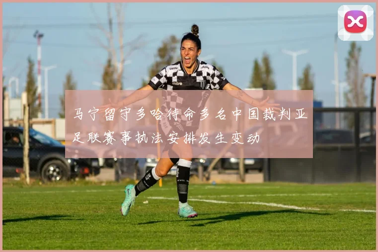 马宁留守多哈待命多名中国裁判亚足联赛事执法安排发生变动