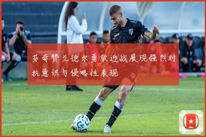 芬奇赞兰德尔勇敢迎战展现强烈对抗意识与侵略性表现