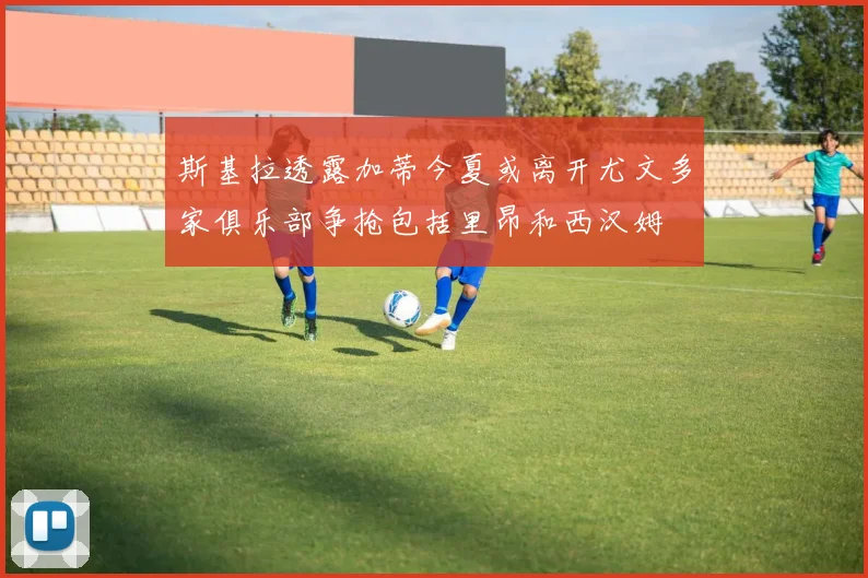 斯基拉透露加蒂今夏或离开尤文多家俱乐部争抢包括里昂和西汉姆