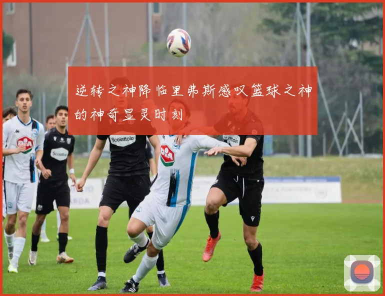 逆转之神降临里弗斯感叹篮球之神的神奇显灵时刻
